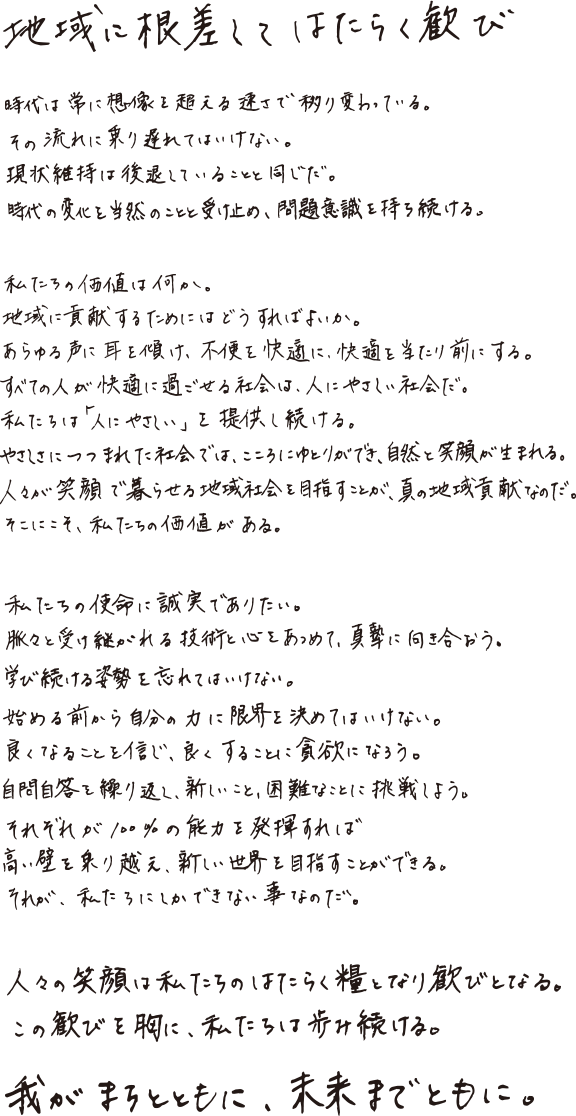 地域に根差してはたらく歓び。時代は常に想像を超える速さで移り変わっている。その流れに乗り遅れてはいけない。現状維持は後退していることと同じだ。時代の変化を当然のことと受け止め、問題意識を持ち続ける。私たちの価値は何か。地域に貢献するためにはどうすればよいか。あらゆる声に耳を傾け、不便を快適に、快適を当たり前にする。すべての人が快適に過ごせる社会は、人にやさしい社会だ。私たちは「人にやさしい」を提供し続ける。やさしさにつつまれた社会では、こころにゆとりができ、自然と笑顔が生まれる。人々が笑顔で暮らせる地域社会を目指すことが、真の地域貢献なのだ。そこにこそ、私たちの価値がある。私たちの使命に誠実でありたい。脈々と受け継がれる技術と心をあつめて、真摯に向き合おう。学び続ける姿勢を忘れてはいけない。始める前から自分の力に限界を決めてはいけない。良くなることを信じ、良くすることに貪欲になろう。自問自答を繰り返し、新しいこと、困難なことに挑戦しよう。それぞれが100%の能力を発揮すれば高い壁を乗り越え、新しい世界を目指すことができる。それが、私たちにしかできない事なのだ。人々の笑顔は私たちのはたらく糧となり歓びとなる。この歓びを胸に、私たちは歩み続ける。我がまちとともに、未来までとともに。