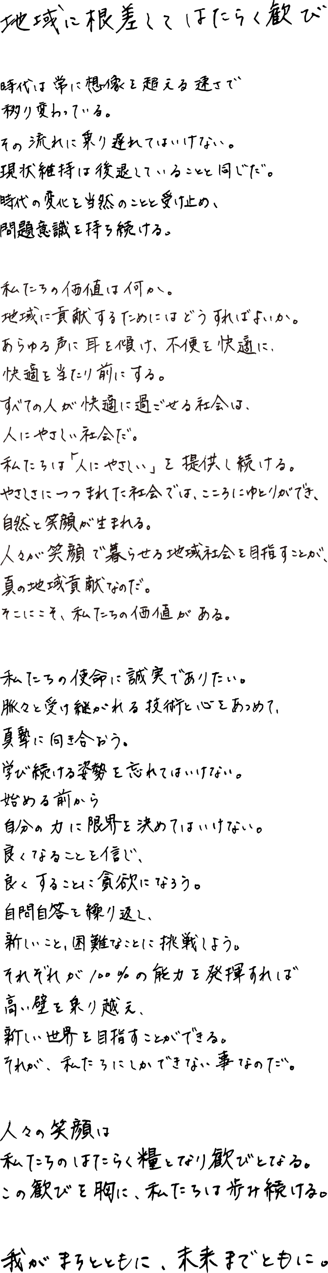 地域に根差してはたらく歓び。時代は常に想像を超える速さで移り変わっている。その流れに乗り遅れてはいけない。現状維持は後退していることと同じだ。時代の変化を当然のことと受け止め、問題意識を持ち続ける。私たちの価値は何か。地域に貢献するためにはどうすればよいか。あらゆる声に耳を傾け、不便を快適に、快適を当たり前にする。すべての人が快適に過ごせる社会は、人にやさしい社会だ。私たちは「人にやさしい」を提供し続ける。やさしさにつつまれた社会では、こころにゆとりができ、自然と笑顔が生まれる。人々が笑顔で暮らせる地域社会を目指すことが、真の地域貢献なのだ。そこにこそ、私たちの価値がある。私たちの使命に誠実でありたい。脈々と受け継がれる技術と心をあつめて、真摯に向き合おう。学び続ける姿勢を忘れてはいけない。始める前から自分の力に限界を決めてはいけない。良くなることを信じ、良くすることに貪欲になろう。自問自答を繰り返し、新しいこと、困難なことに挑戦しよう。それぞれが100%の能力を発揮すれば高い壁を乗り越え、新しい世界を目指すことができる。それが、私たちにしかできない事なのだ。人々の笑顔は私たちのはたらく糧となり歓びとなる。この歓びを胸に、私たちは歩み続ける。我がまちとともに、未来までとともに。