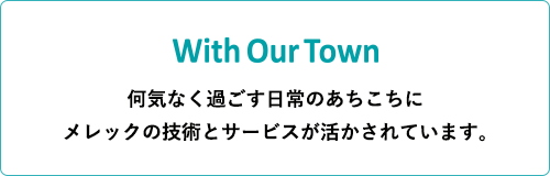 With Our Town 何気なく過ごす日常のあちこちに メレックの技術とサービスが活かされています。