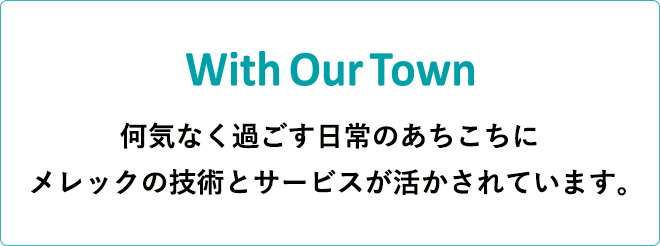 With Our Town 何気なく過ごす日常のあちこちに メレックの技術とサービスが活かされています。